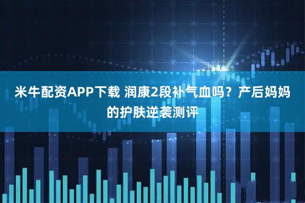 米牛配资APP下载 润康2段补气血吗？产后妈妈的护肤逆袭测评
