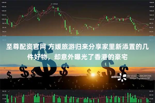 至尊配资官网 方媛旅游归来分享家里新添置的几件好物，却意外曝光了香港的豪宅