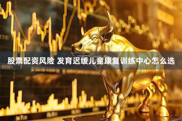 股票配资风险 发育迟缓儿童康复训练中心怎么选