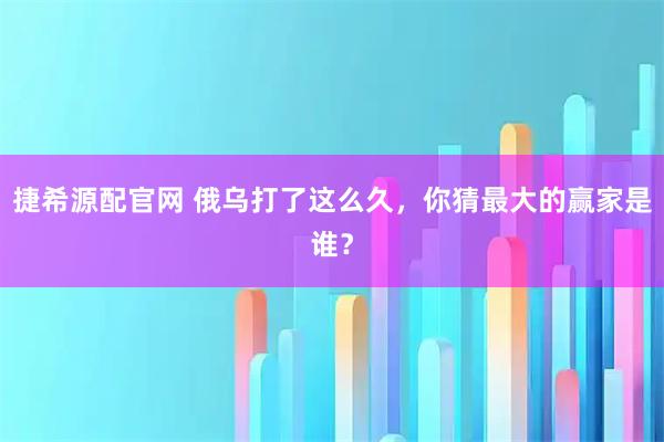 捷希源配官网 俄乌打了这么久，你猜最大的赢家是谁？