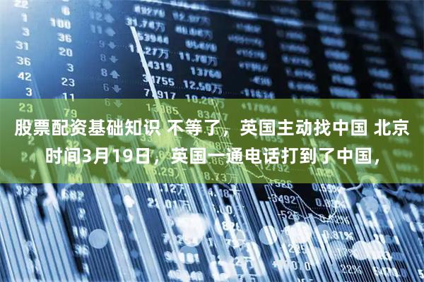 股票配资基础知识 不等了，英国主动找中国 北京时间3月19日，英国一通电话打到了中国，