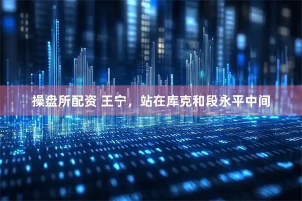 操盘所配资 王宁，站在库克和段永平中间